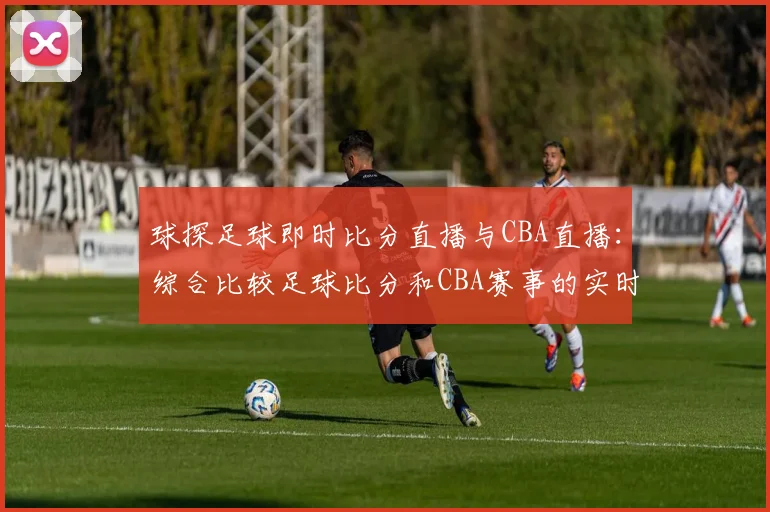 球探足球即时比分直播与CBA直播：综合比较足球比分和CBA赛事的实时更新