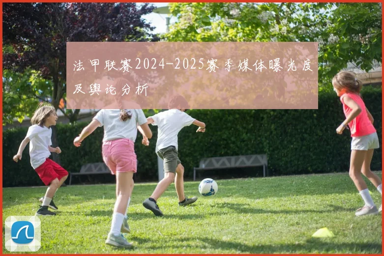 法甲联赛2024-2025赛季媒体曝光度及舆论分析