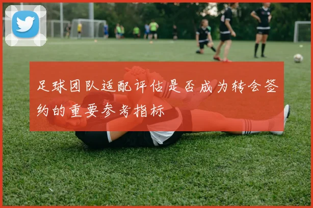 足球团队适配评估是否成为转会签约的重要参考指标