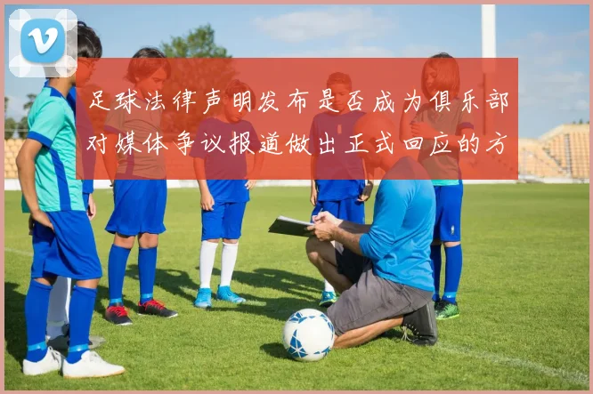 足球法律声明发布是否成为俱乐部对媒体争议报道做出正式回应的方式