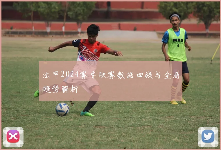 法甲2024赛季联赛数据回顾与全局趋势解析